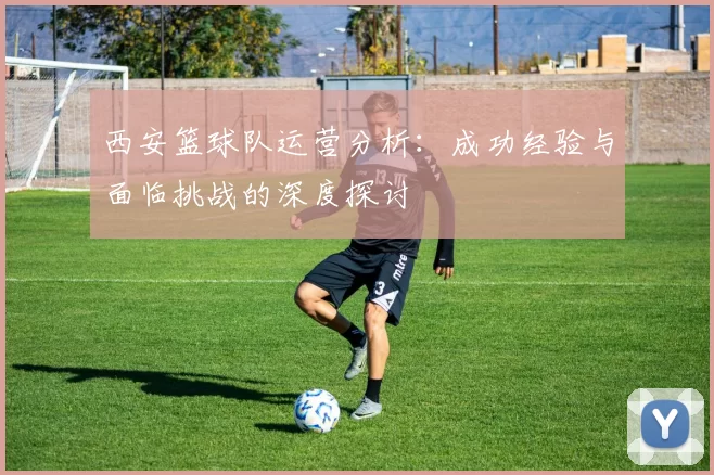 西安篮球队运营分析：成功经验与面临挑战的深度探讨