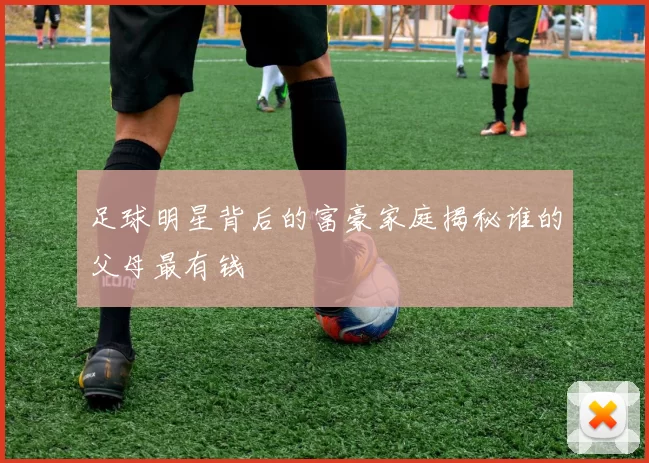 足球明星背后的富豪家庭揭秘谁的父母最有钱