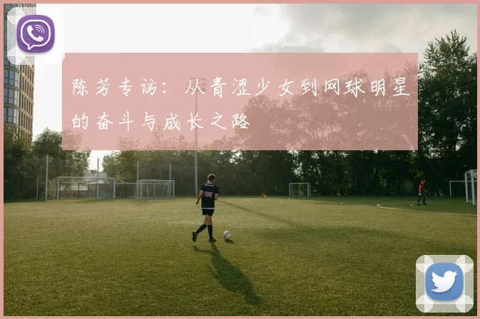 陈芳专访：从青涩少女到网球明星的奋斗与成长之路