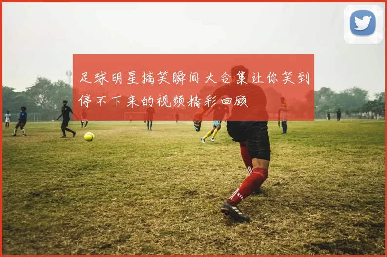 足球明星搞笑瞬间大合集让你笑到停不下来的视频精彩回顾