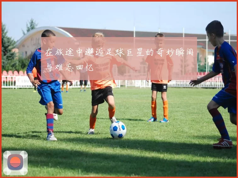 在旅途中邂逅足球巨星的奇妙瞬间与难忘回忆