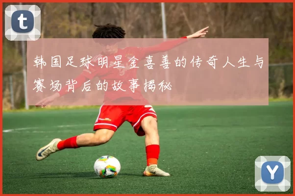 韩国足球明星金喜善的传奇人生与赛场背后的故事揭秘