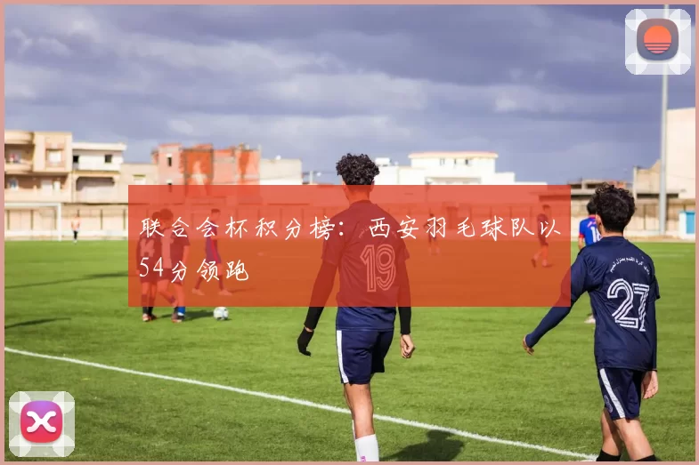 联合会杯积分榜：西安羽毛球队以54分领跑