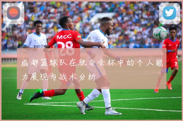 成都篮球队在联合会杯中的个人能力展现与战术分析