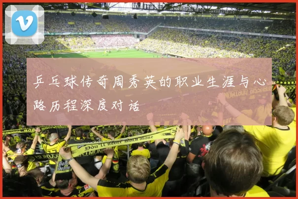 乒乓球传奇周秀英的职业生涯与心路历程深度对话