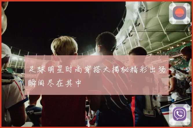 足球明星时尚穿搭大揭秘精彩出场瞬间尽在其中