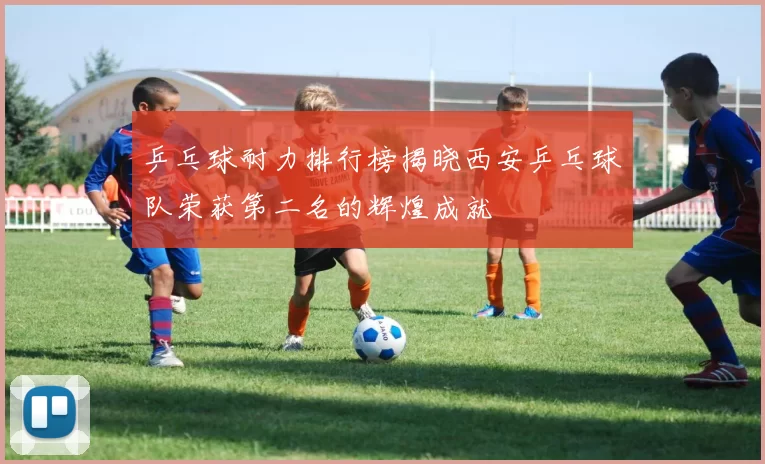 乒乓球耐力排行榜揭晓西安乒乓球队荣获第二名的辉煌成就